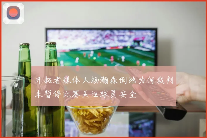 开拓者媒体人杨瀚森倒地为何裁判未暂停比赛关注球员安全