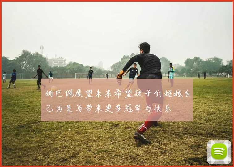 姆巴佩展望未来希望孩子们超越自己为皇马带来更多冠军与快乐