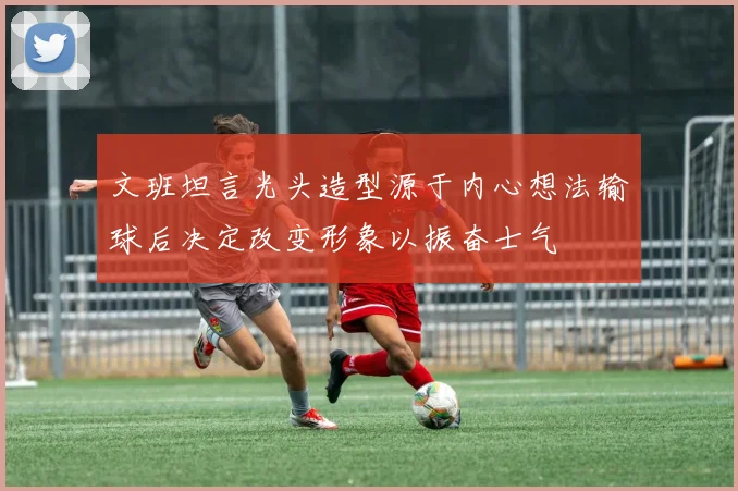 文班坦言光头造型源于内心想法输球后决定改变形象以振奋士气
