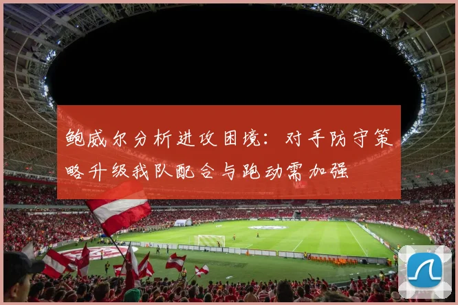鲍威尔分析进攻困境：对手防守策略升级我队配合与跑动需加强