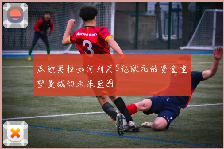 瓜迪奥拉如何利用5亿欧元的资金重塑曼城的未来蓝图