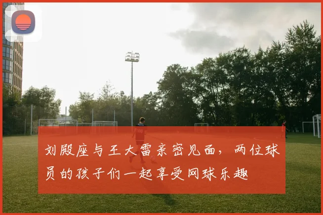 刘殿座与王大雷亲密见面，两位球员的孩子们一起享受网球乐趣
