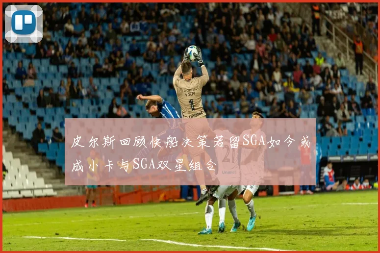 皮尔斯回顾快船决策若留SGA如今或成小卡与SGA双星组合