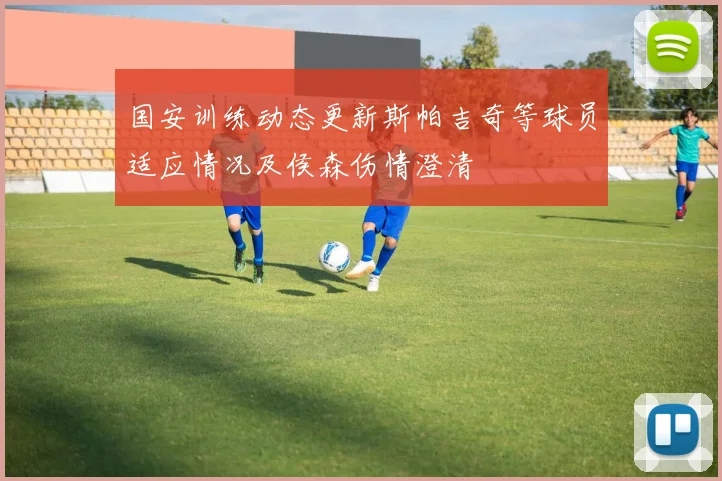 国安训练动态更新斯帕吉奇等球员适应情况及侯森伤情澄清