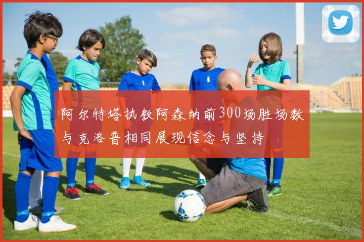 阿尔特塔执教阿森纳前300场胜场数与克洛普相同展现信念与坚持