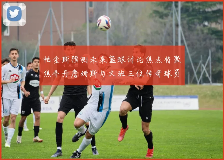 帕金斯预测未来篮球讨论焦点将聚焦乔丹詹姆斯与文班三位传奇球员