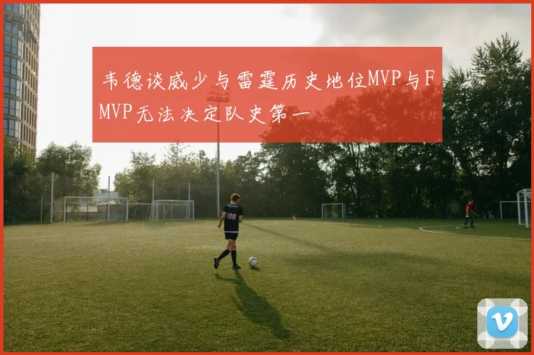 韦德谈威少与雷霆历史地位MVP与FMVP无法决定队史第一