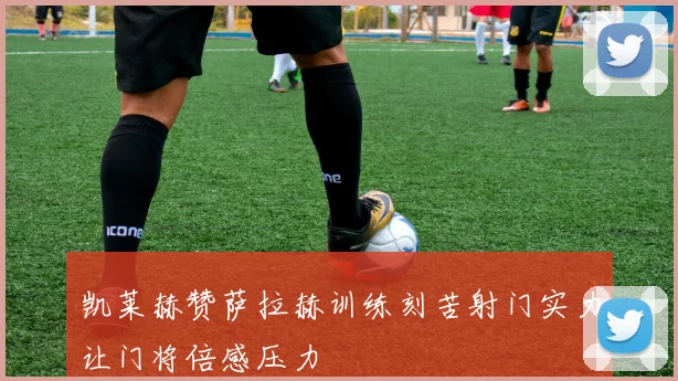 凯莱赫赞萨拉赫训练刻苦射门实力让门将倍感压力