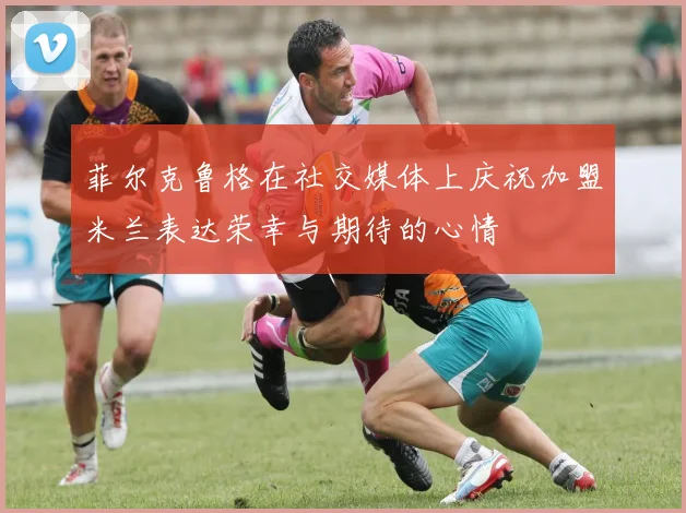 菲尔克鲁格在社交媒体上庆祝加盟米兰表达荣幸与期待的心情