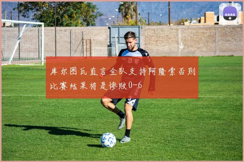 库尔图瓦直言全队支持阿隆索否则比赛结果将是惨败0-6