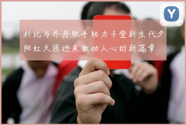 科比与乔丹联手助力卡登新生代夕阳红天团迎来激动人心的新篇章