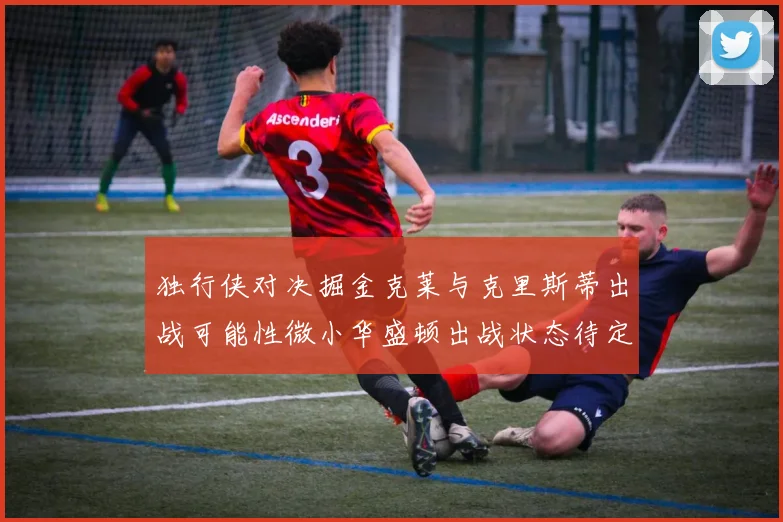 独行侠对决掘金克莱与克里斯蒂出战可能性微小华盛顿出战状态待定