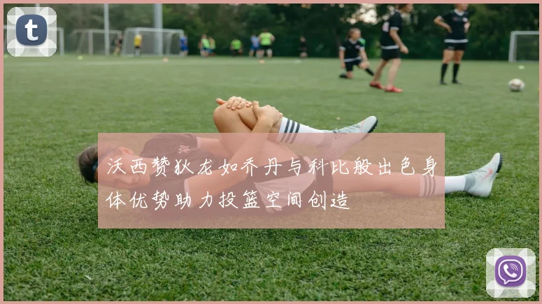 沃西赞狄龙如乔丹与科比般出色身体优势助力投篮空间创造