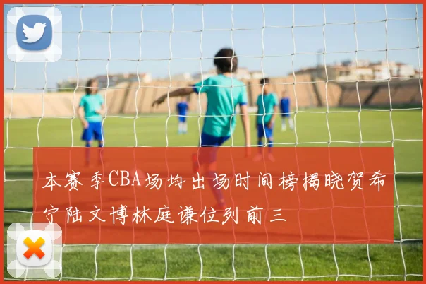 本赛季CBA场均出场时间榜揭晓贺希宁陆文博林庭谦位列前三