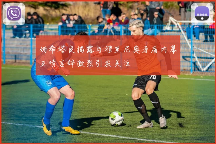 姆希塔良揭露与穆里尼奥矛盾内幕互喷言辞激烈引发关注
