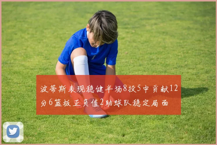 波蒂斯表现稳健半场8投5中贡献12分6篮板正负值2助球队稳定局面