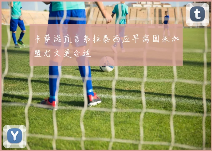 卡萨诺直言弗拉泰西应早离国米加盟尤文更合适