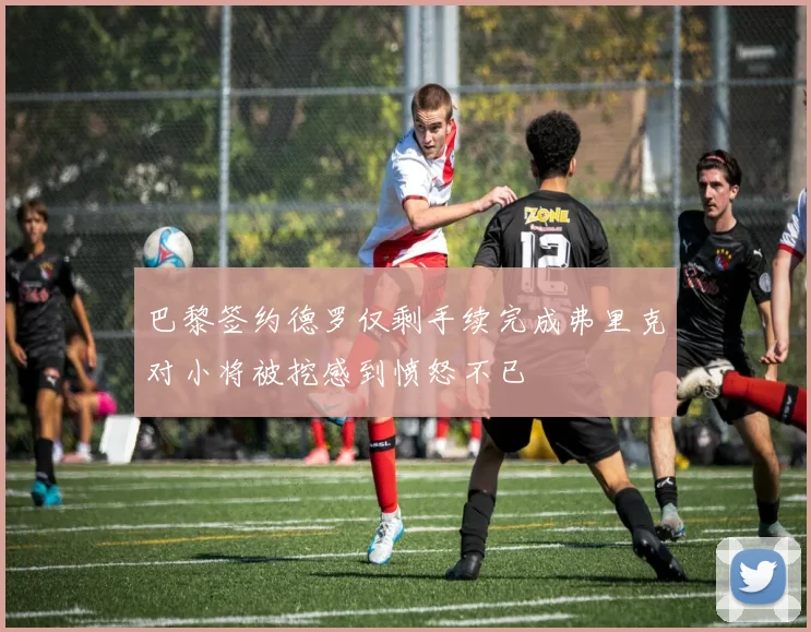 巴黎签约德罗仅剩手续完成弗里克对小将被挖感到愤怒不已