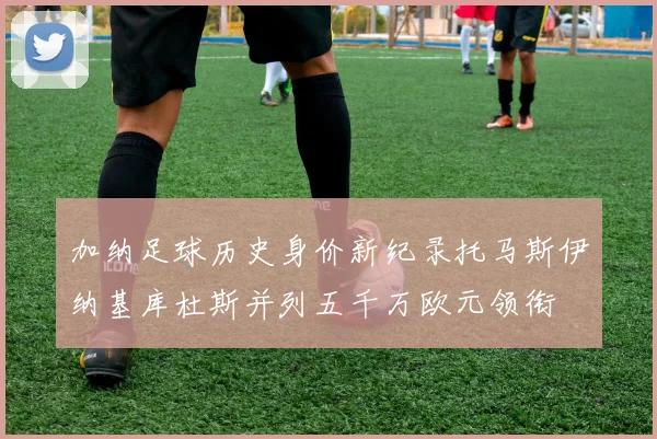 加纳足球历史身价新纪录托马斯伊纳基库杜斯并列五千万欧元领衔