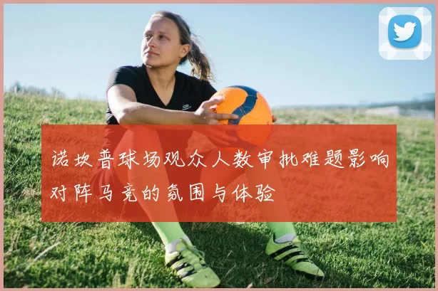 诺坎普球场观众人数审批难题影响对阵马竞的氛围与体验