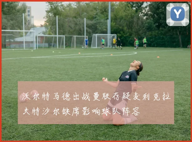 沃尔特马德出战曼联存疑麦利克拉夫特沙尔缺席影响球队阵容