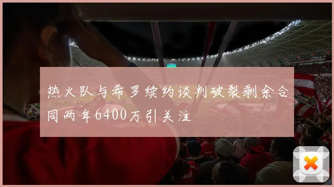 热火队与希罗续约谈判破裂剩余合同两年6400万引关注