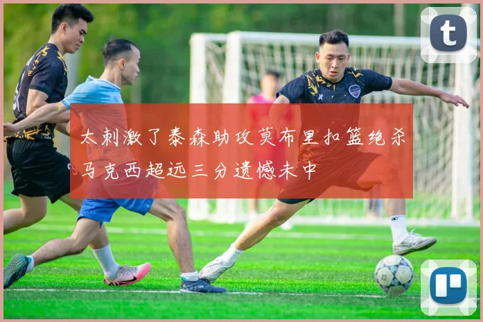 太刺激了泰森助攻莫布里扣篮绝杀马克西超远三分遗憾未中