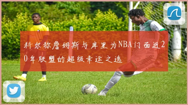 科尔称詹姆斯与库里为NBA门面近20年联盟的超级幸运之选