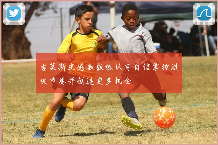 吉莱斯皮感激教练认可自信掌控进攻节奏并创造更多机会