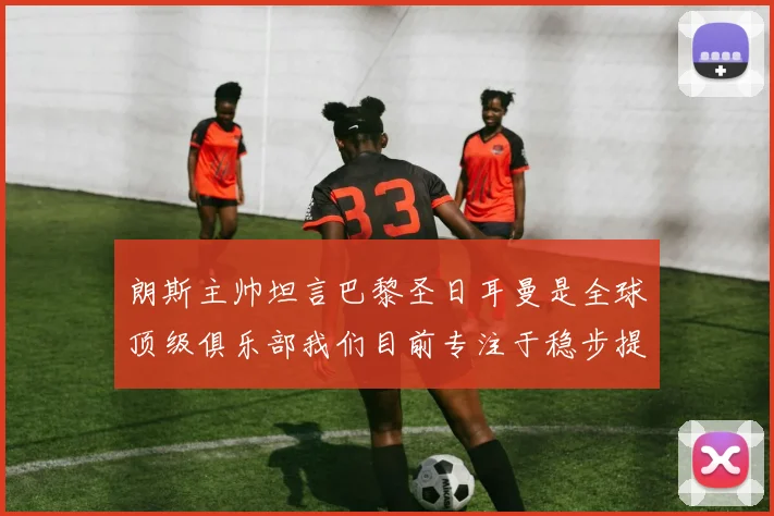 朗斯主帅坦言巴黎圣日耳曼是全球顶级俱乐部我们目前专注于稳步提升表现