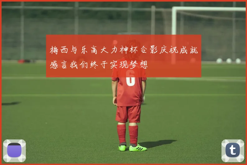 梅西与乐高大力神杯合影庆祝成就感言我们终于实现梦想