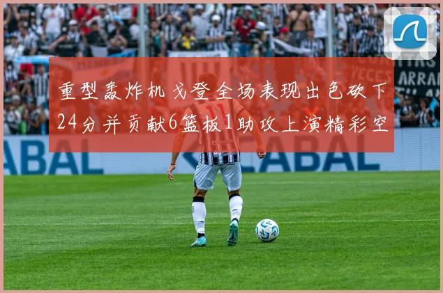 重型轰炸机戈登全场表现出色砍下24分并贡献6篮板1助攻上演精彩空接重扣