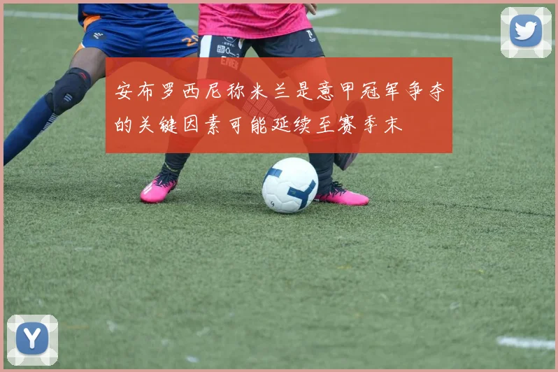 安布罗西尼称米兰是意甲冠军争夺的关键因素可能延续至赛季末