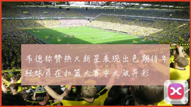 韦德称赞热火新星表现出色期待年轻球员在扣篮大赛中大放异彩