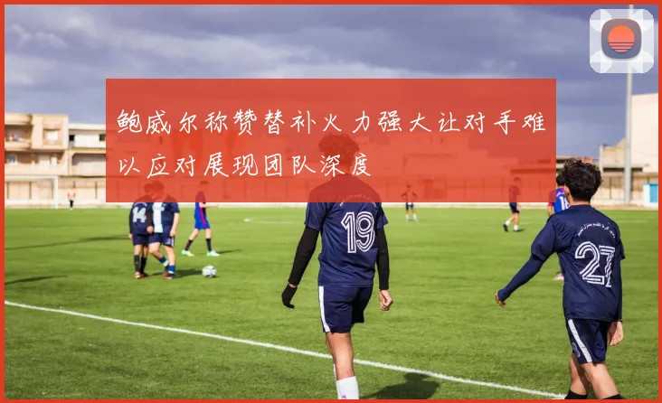 鲍威尔称赞替补火力强大让对手难以应对展现团队深度