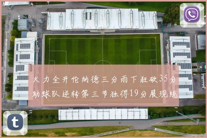 火力全开伦纳德三分雨下狂砍35分助球队逆转第三节独得19分展现统治力