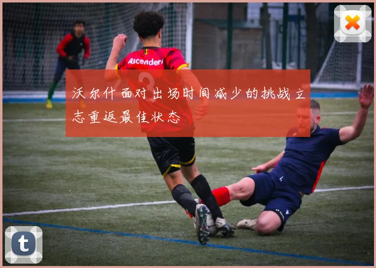 沃尔什面对出场时间减少的挑战立志重返最佳状态