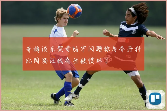 夸梅谈东契奇防守问题称与乔丹科比同场让我有些被惯坏了