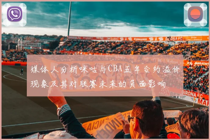媒体人分析咪咕与CBA五年合约溢价现象及其对联赛未来的负面影响