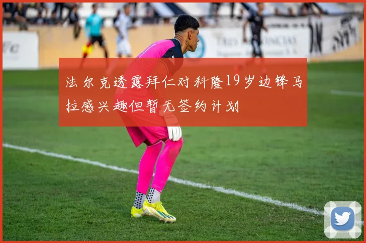 法尔克透露拜仁对科隆19岁边锋马拉感兴趣但暂无签约计划