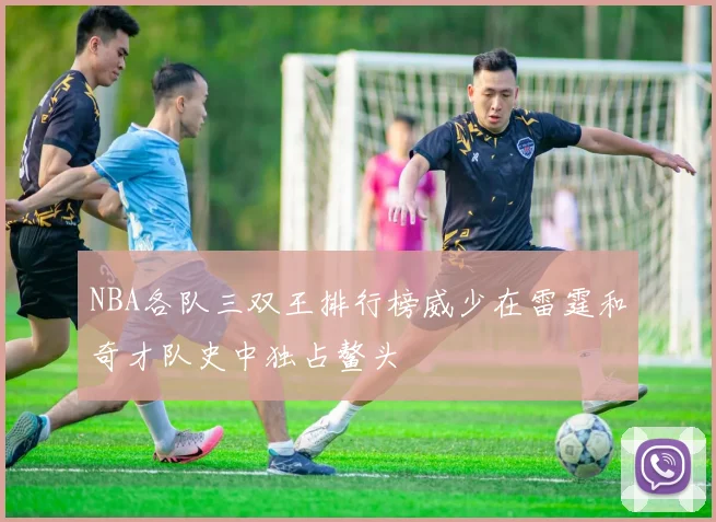 NBA各队三双王排行榜威少在雷霆和奇才队史中独占鳌头