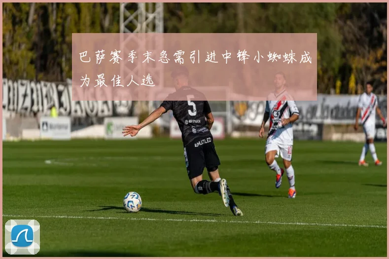 巴萨赛季末急需引进中锋小蜘蛛成为最佳人选