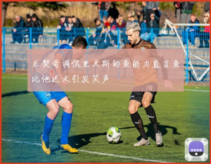 东契奇调侃里夫斯钓鱼能力直言鱼比他还大引发笑声