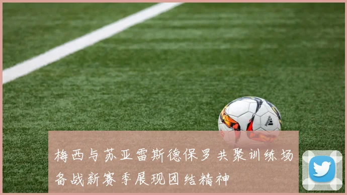 梅西与苏亚雷斯德保罗共聚训练场备战新赛季展现团结精神